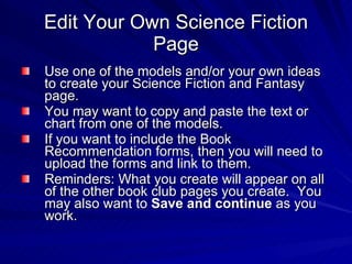 Edit Your Own Science Fiction Page Use one of the models and/or your own ideas to create your Science Fiction and Fantasy page.  You may want to copy and paste the text or chart from one of the models.  If you want to include the Book Recommendation forms, then you will need to upload the forms and link to them.  Reminders: What you create will appear on all of the other book club pages you create.  You may also want to  Save and continue  as you work. 
