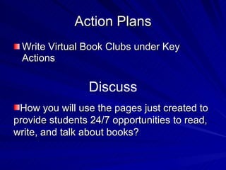 Action Plans Write Virtual Book Clubs under Key Actions  Discuss How you will use the pages just created to provide students 24/7 opportunities to read, write, and talk about books? 
