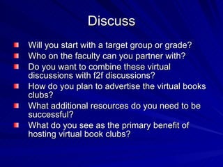 Discuss Will you start with a target group or grade?  Who on the faculty can you partner with? Do you want to combine these virtual discussions with f2f discussions? How do you plan to advertise the virtual books clubs? What additional resources do you need to be successful? What do you see as the primary benefit of hosting virtual book clubs?  