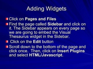 Adding Widgets Click on  Pages and Files   Find the page called  Sidebar  and click on it. The Sidebar appears on every page so we are going to embed the Visual Thesaurus widget in the Sidebar. Click on the  Edit  button  Scroll down to the bottom of the page and click once.  Then, click on  Insert Plugins  and select  HTML/Javascript .  