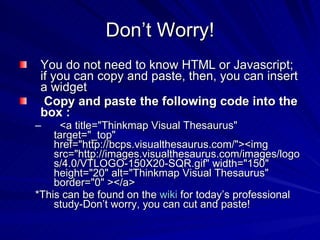 Don’t Worry! You do not need to know HTML or Javascript; if you can copy and paste, then, you can insert a widget Copy and paste the following code into the box   : <a title="Thinkmap Visual Thesaurus" target="_top" href="http://bcps.visualthesaurus.com/"><img src="http://images.visualthesaurus.com/images/logos/4.0/VTLOGO-150X20-SQR.gif" width="150" height="20" alt="Thinkmap Visual Thesaurus" border="0" ></a>  *This can be found on the  wiki  for today’s professional study-Don’t worry, you can cut and paste! 