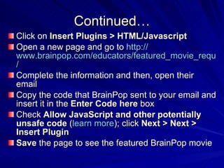 Continued… Click on  Insert Plugins > HTML/Javascript   Open a new page and go to  http:// www.brainpop.com/educators/featured_movie_request /   Complete the information and then, open their email  Copy the code that BrainPop sent to your email and insert it in the  Enter Code here  box  Check  Allow JavaScript and other potentially unsafe code  ( learn more ); click  Next > Next > Insert Plugin   Save  the page to see the featured BrainPop movie  