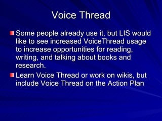 Voice Thread Some people already use it, but LIS would like to see increased VoiceThread usage  to increase opportunities for reading, writing, and talking about books and research. Learn Voice Thread or work on wikis, but include Voice Thread on the Action Plan  