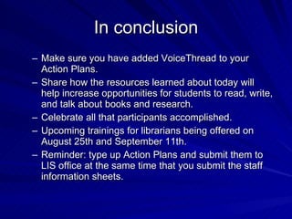 In conclusion Make sure you have added VoiceThread to your Action Plans. Share how the resources learned about today will help increase opportunities for students to read, write, and talk about books and research. Celebrate all that participants accomplished. Upcoming trainings for librarians being offered on August 25th and September 11th. Reminder: type up Action Plans and submit them to LIS office at the same time that you submit the staff information sheets. 