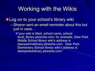Working with the Wikis Log on to your school’s library wiki Sharon sent an email reminder about this but just in case… “ your wiki is titled, school name_school level_library.pbworks.com; for example, Deer Park Middle School library wiki’s address is deerparkmslibrary.pbworks.com.  Deer Park Elementary School library wiki’s address is deerparkeslibrary.pbworks.com.”  