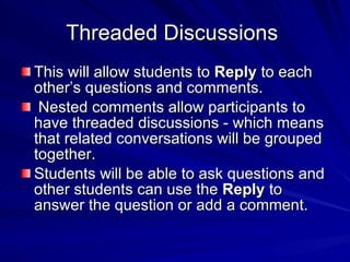 Threaded Discussions  This will allow students to  Reply  to each other’s questions and comments. Nested comments allow participants to have threaded discussions - which means that related conversations will be grouped together.  Students will be able to ask questions and other students can use the  Reply  to answer the question or add a comment.  