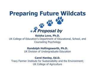 Preparing Future Wildcats A Proposal by Keisha Love, Ph.D. UK College of Education’s Department of Educational, School, and Counseling Psychology Randolph Hollingsworth, Ph.D. UK Division of Undergraduate Education Carol Hanley, Ed.D. Tracy Farmer Institute for Sustainability and the Environment; UK College of Agriculture 