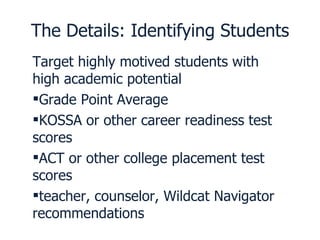 The Details: Identifying Students Target highly motived students with high academic potential Grade Point Average KOSSA or other career readiness test scores ACT or other college placement test scores teacher, counselor, Wildcat Navigator recommendations 