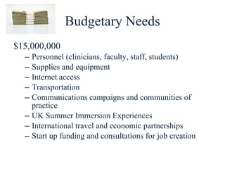 Budgetary Needs $15,000,000 Personnel (clinicians, faculty, staff, students) Supplies and equipment Internet access Transportation Communications campaigns and communities of practice UK Summer Immersion Experiences International travel and economic partnerships Start up funding and consultations for job creation 