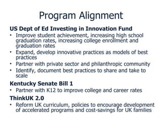 Program Alignment US Dept of Ed Investing in Innovation Fund Improve student achievement, increasing high school graduation rates, increasing college enrollment and graduation rates Expand, develop innovative practices as models of best practices Partner with private sector and philanthropic community Identify, document best practices to share and take to scale Kentucky Senate Bill 1 Partner with K12 to improve college and career rates ThinkUK 2.0 Reform UK curriculum, policies to encourage development of accelerated programs and cost-savings for UK families 