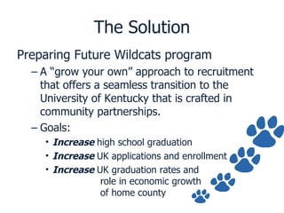 The Solution Preparing Future Wildcats program A “grow your own” approach to recruitment that offers a seamless transition to the University of Kentucky that is crafted in community partnerships. Goals: Increase  high school graduation Increase   UK applications and enrollment Increase  UK graduation rates and   role in economic growth   of home county 