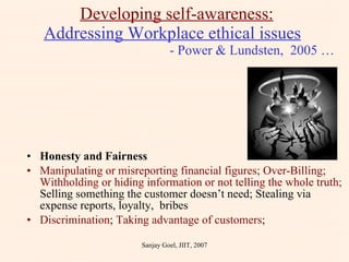 Honesty and Fairness Manipulating or misreporting financial figures; Over-Billing; Withholding or hiding information or not telling the whole truth;  Selling something the customer doesn’t need; Stealing via expense reports, loyalty,  bribes Discrimination ;  Taking advantage of customers ; Developing self-awareness: Addressing Workplace ethical issues     - Power & Lundsten,  2005 … Sanjay Goel, JIIT, 2007 