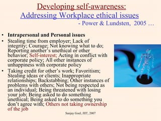 Intrapersonal and Personal issues  Stealing time from employer; Lack of integrity; Courage; Not knowing what to do; Reporting another’s unethical or other behavior;  Self-interest;  Acting in conflict with corporate policy; All other instances of unhappiness with corporate policy Taking credit for other’s work; Favoritism; Stealing ideas or clients; Inappropriate relationships; Backstabbing; Other instances of problems with others; Not being respected as an individual; Being threatened with losing your job; Being asked to do something unethical; Being asked to do something you don’t agree with;  Others not taking ownership of the job Developing self-awareness: Addressing Workplace ethical issues     - Power & Lundsten,  2005 … Sanjay Goel, JIIT, 2007 