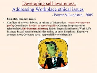Complex, business issues Conflicts of interest; Privacy or misuse of information;  excessive corporate profit ; Compliance;  Product or service quality ; Competitive practices or relationships;  Environmental issues;  Safety; International issues; Work-Life balance; Sexual harassment; Insider trading or other illegal acts; Executive compensation; Corporate social responsibility or citizenship Developing self-awareness: Addressing Workplace ethical issues     - Power & Lundsten,  2005 Sanjay Goel, JIIT, 2007 