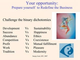 Your opportunity: Prepare yourself  to Redefine the Business Challenge the binary dichotomies Development  Vs  Sustainability Success  Vs  Happiness Abundance  Vs  Ethics Competition  Vs  Coexistence Profit  Vs  Mutual fulfillment Work  Vs  Pleasure Tradition  Vs  Modernity Sanjay Goel, JIIT, 2007 