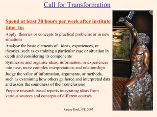 Call for Transformation Spend at least 30 hours per week after institute time  to: Apply  theories or concepts to practical problems or in new  situations Analyse the basic elements of  ideas, experiences, or theories, such as examining a particular case or situation in depth and considering its components Synthesise and organise ideas, information, or experiences into new, more complex interpretations and relationships Judge the value of information, arguments, or methods, such as examining how others gathered and interpreted data and assess the soundness of their conclusions Prepare research based reports integrating ideas from various sources and concepts of different courses Sanjay Goel, JIIT, 2007 