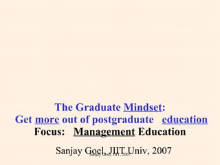 The Graduate  Mindset :  Get  more  out of postgraduate  education Focus:  Management  Education Sanjay Goel, JIIT Univ, 2007 Sanjay Goel, JIIT, 2007 