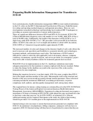 Preparing Health Information Management for Transition to
ICD-10

In its current practice, health information management (HIM) in most medical institutions
in the U.S. relies on the IDC-9 (International Classification of Diseases, Ninth Revision)
for coding and reporting medical diagnoses and inpatient procedures. However, new
developments in medical technology and knowledge have rendered IDC-9 inadequate in
providing an accurate representation of current medical practices
There are significant differences between ICD-9 and ICD-10. For instance, ICD-9-CM
(Clinical Modification) diagnosis codes only number to over 14,000, while ICD-10 has a
total of 68,000 codes. Additionally, the length of the characters in ICD-9-CM is 3 to 5
digits long, while ICD-10-CM is 3 to 7. The procedure code system (PCS) for both also
differs. In ICD-9, the codes are 3 to 4 in length and numbers to about 4,000. In contrast,
ICD-10-PCS is 7 characters long and numbers approximately 87,000.
The increased number of codes and changes in the character length of each code reflects the
need to increase code specificity and flexibility to accurately describe new technologies,
treatment methods, and terminologies used today. The limitations of ICD-9 make it
difficult for coders to select the most applicable code to document a disease, symptom,
condition, circumstance, specific body part, and service provided. In consequence, payers
may not be able to fairly reimburse claims for treatments patients have received.
With ICD-10 set for implementation in the U.S., healthcare institutions must make
adequate preparations for the transition to remain compliant with the new standard. Failure
to make the change by the deadline can result in the rejection of the codes used in
transactions for non-compliance.
Making the transition, however, is not that simple. ICD-10 is more complex than ICD-9
due to the length and sheer number of the codes. Educating the staff on the structure and
benefits of the new system would necessarily disrupt normal operations. Those who need
retraining include the institution's HIM staff, accounting professionals, corporate
compliance staff, auditors, and data quality management staff, among many others.
The required hours for intense coding training are estimated based on the ICD-10-CM Field
Testing Project of the American Hospital Association/American Health Information
Management Association (AHA/AHIMA). Experienced coding professionals may require a
maximum of 16 hours of training in ICD-10-CM, while physicians may need much less due
to the fewer codes they may use. As for ICD-10-PCS, an estimated 16 to 24 hours
additional training may be required. Participants in the study also believe that training
should be provided 3 to 6 months prior to the implementation of ICD-10-CM.
Internal testing is also necessary to ensure that transactions generated are compliant with
ICD-10. An institution's clearinghouses, billing companies, and payers will also have to
upgrade to ICD-10. External testing will then have to be performed to ensure that they are

 