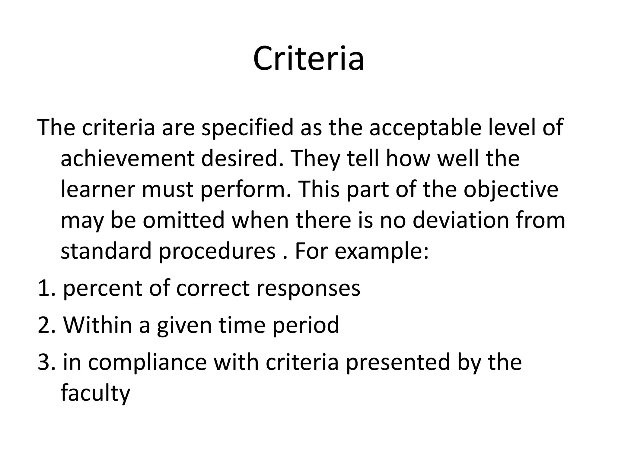 Criteria
The criteria are specified as the acceptable level of
achievement desired. They tell how well the
learner must perform. This part of the objective
may be omitted when there is no deviation from
standard procedures . For example:
1. percent of correct responses
2. Within a given time period
3. in compliance with criteria presented by the
faculty
 