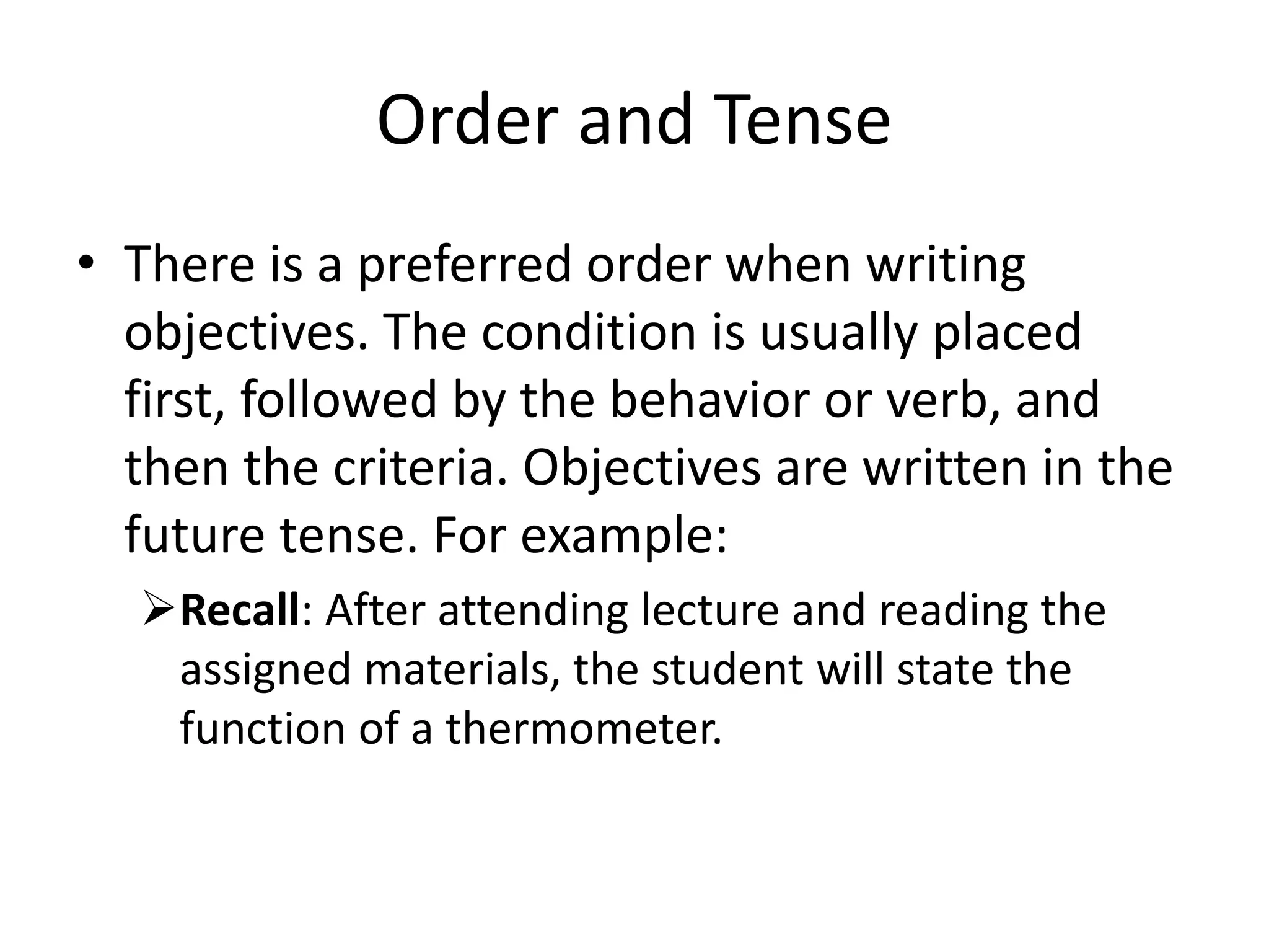 Order and Tense
• There is a preferred order when writing
objectives. The condition is usually placed
first, followed by the behavior or verb, and
then the criteria. Objectives are written in the
future tense. For example:
Recall: After attending lecture and reading the
assigned materials, the student will state the
function of a thermometer.
 