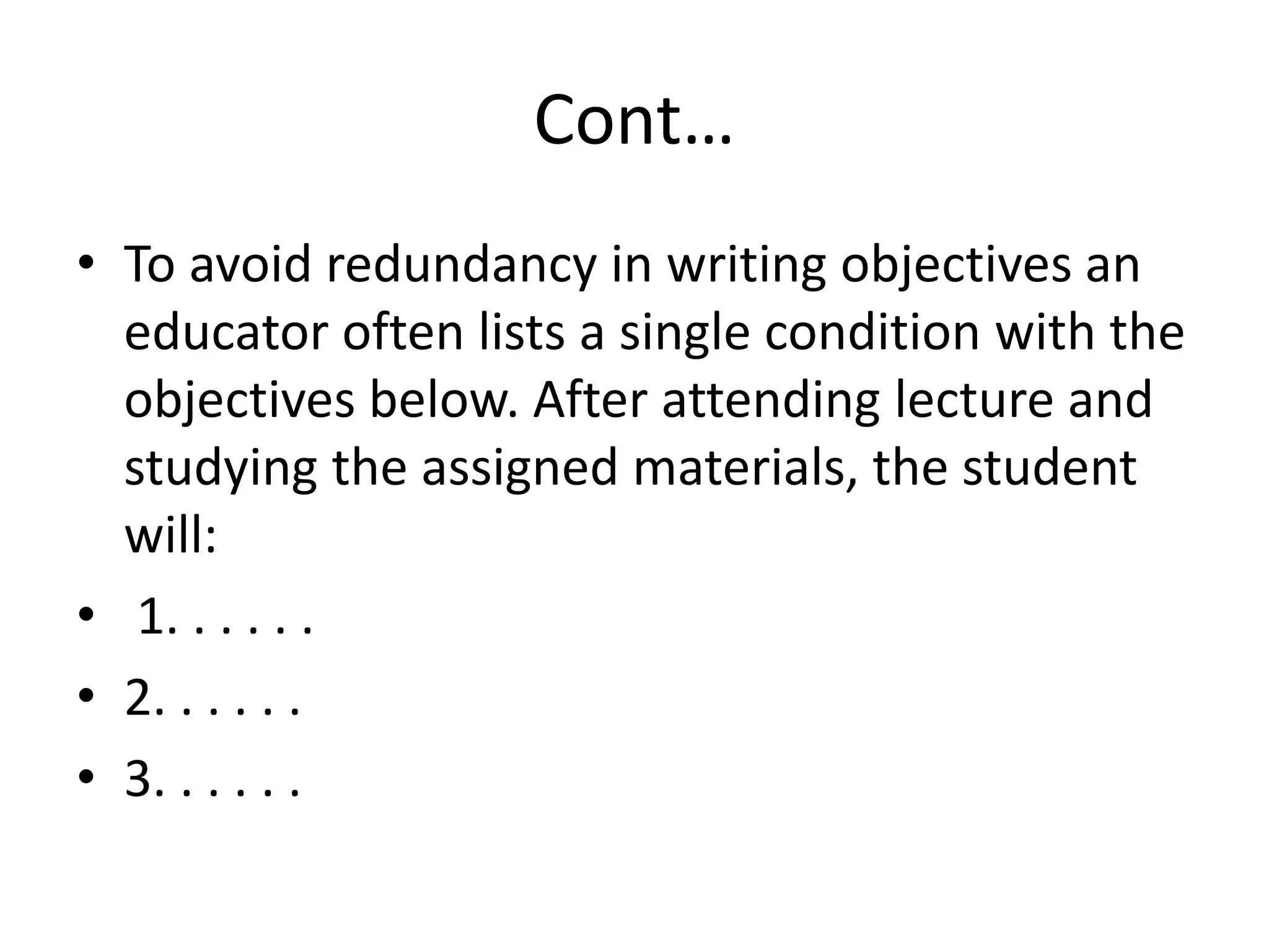 Cont…
• To avoid redundancy in writing objectives an
educator often lists a single condition with the
objectives below. After attending lecture and
studying the assigned materials, the student
will:
• 1. . . . . .
• 2. . . . . .
• 3. . . . . .
 