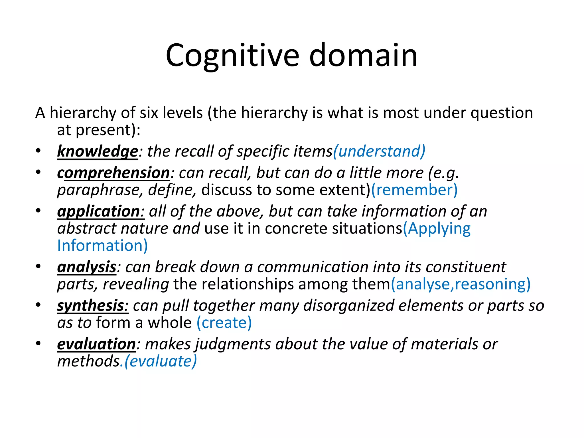 Cognitive domain
A hierarchy of six levels (the hierarchy is what is most under question
at present):
• knowledge: the recall of specific items(understand)
• comprehension: can recall, but can do a little more (e.g.
paraphrase, define, discuss to some extent)(remember)
• application: all of the above, but can take information of an
abstract nature and use it in concrete situations(Applying
Information)
• analysis: can break down a communication into its constituent
parts, revealing the relationships among them(analyse,reasoning)
• synthesis: can pull together many disorganized elements or parts so
as to form a whole (create)
• evaluation: makes judgments about the value of materials or
methods.(evaluate)
 