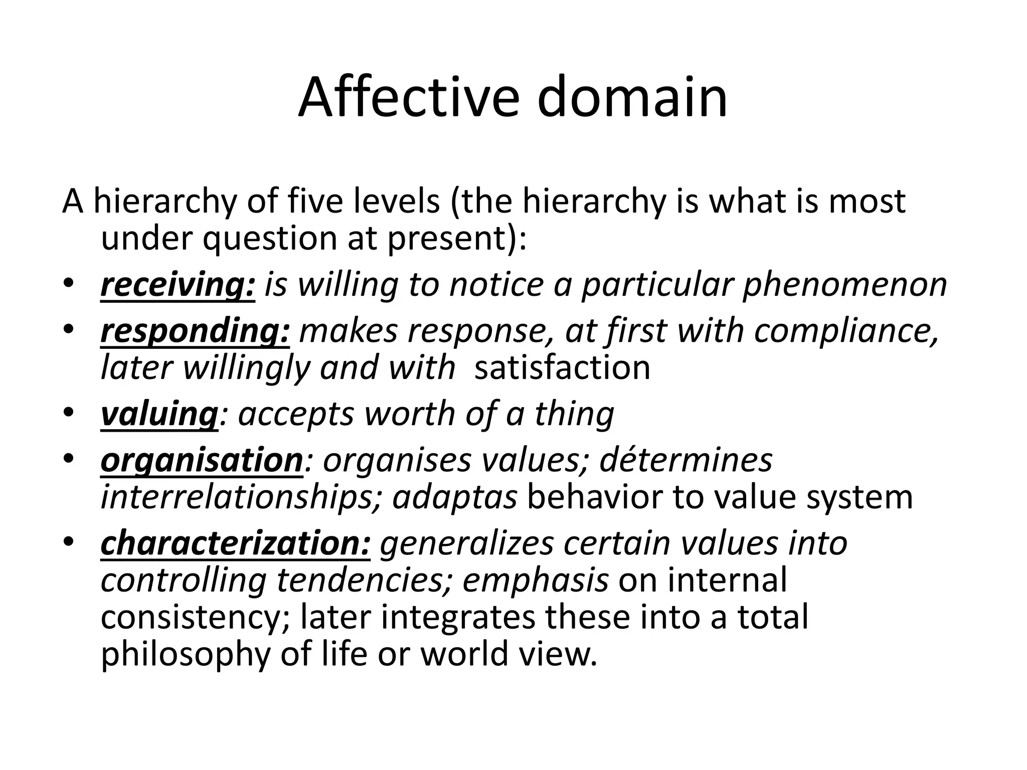 Affective domain
A hierarchy of five levels (the hierarchy is what is most
under question at present):
• receiving: is willing to notice a particular phenomenon
• responding: makes response, at first with compliance,
later willingly and with satisfaction
• valuing: accepts worth of a thing
• organisation: organises values; détermines
interrelationships; adaptas behavior to value system
• characterization: generalizes certain values into
controlling tendencies; emphasis on internal
consistency; later integrates these into a total
philosophy of life or world view.
 