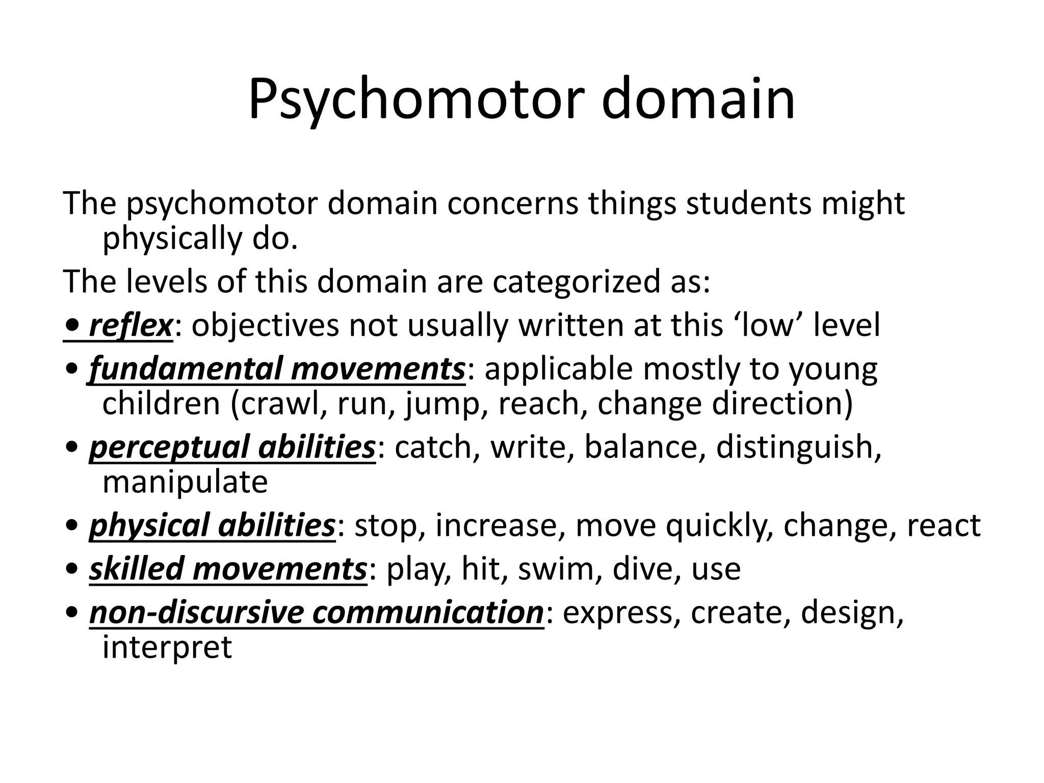 Psychomotor domain
The psychomotor domain concerns things students might
physically do.
The levels of this domain are categorized as:
• reflex: objectives not usually written at this ‘low’ level
• fundamental movements: applicable mostly to young
children (crawl, run, jump, reach, change direction)
• perceptual abilities: catch, write, balance, distinguish,
manipulate
• physical abilities: stop, increase, move quickly, change, react
• skilled movements: play, hit, swim, dive, use
• non-discursive communication: express, create, design,
interpret
 