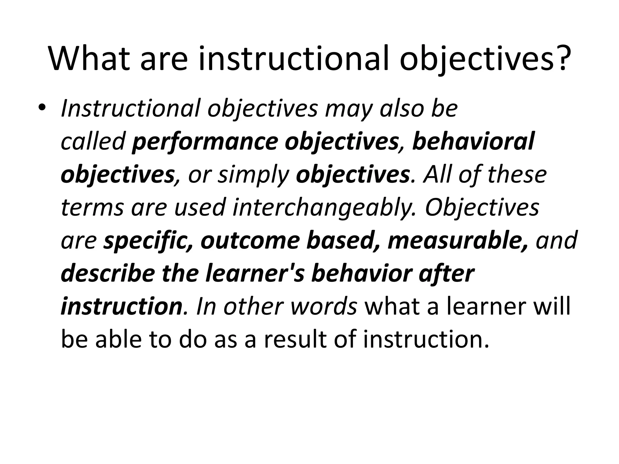 What are instructional objectives?
• Instructional objectives may also be
called performance objectives, behavioral
objectives, or simply objectives. All of these
terms are used interchangeably. Objectives
are specific, outcome based, measurable, and
describe the learner's behavior after
instruction. In other words what a learner will
be able to do as a result of instruction.
 