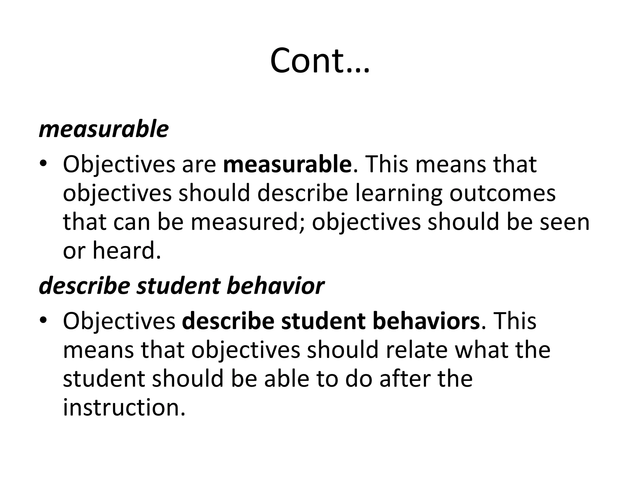 Cont…
measurable
• Objectives are measurable. This means that
objectives should describe learning outcomes
that can be measured; objectives should be seen
or heard.
describe student behavior
• Objectives describe student behaviors. This
means that objectives should relate what the
student should be able to do after the
instruction.
 