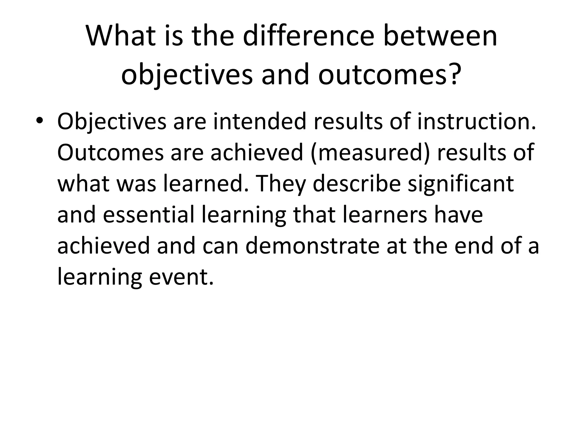 What is the difference between
objectives and outcomes?
• Objectives are intended results of instruction.
Outcomes are achieved (measured) results of
what was learned. They describe significant
and essential learning that learners have
achieved and can demonstrate at the end of a
learning event.
 