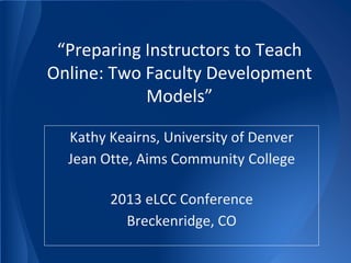 “Preparing Instructors to Teach
Online: Two Faculty Development
Models”
Kathy Keairns, University of Denver
Jean Otte, Aims Community College
2013 eLCC Conference
Breckenridge, CO
 