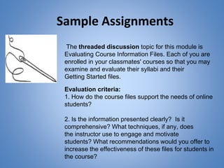 Sample Assignments
The threaded discussion topic for this module is
Evaluating Course Information Files. Each of you are
enrolled in your classmates' courses so that you may
examine and evaluate their syllabi and their
Getting Started files.
Evaluation criteria:
1. How do the course files support the needs of online
students?
2. Is the information presented clearly? Is it
comprehensive? What techniques, if any, does
the instructor use to engage and motivate
students? What recommendations would you offer to
increase the effectiveness of these files for students in
the course?
 
