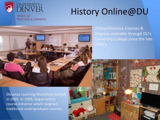 History Online@DU
Online/Distance Courses &
Degrees available through DU's
University College since the late
1990's
Distance Learning Workshop started
in 2005. In 2009, began online
course initiative which targeted
traditional undergraduate courses
 