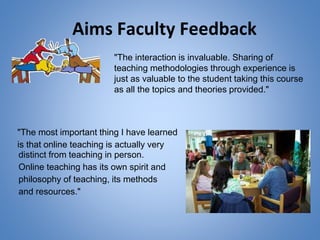 Aims Faculty Feedback
"The most important thing I have learned
is that online teaching is actually very
"The interaction is invaluable. Sharing of
teaching methodologies through experience is
just as valuable to the student taking this course
as all the topics and theories provided."
distinct from teaching in person.
Online teaching has its own spirit and
philosophy of teaching, its methods
and resources."
 
