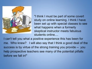 I can't tell you what a positive experience this has been for
me. Who knew? I will also say that I think a good deal of the
success is by virtue of the strong training you provide -- you
help prospective teachers see many of the potential pitfalls
before we fall in!"
"I think I must be part of some covert
study on online learning. I think I have
been set up with special classes to see
what happens when a formerly
skeptical instructor meets fabulous
students online....
 