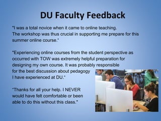 DU Faculty Feedback
"I was a total novice when it came to online teaching.
The workshop was thus crucial in supporting me prepare for this
summer online course.“
"Experiencing online courses from the student perspective as
occurred with TOW was extremely helpful preparation for
designing my own course. It was probably responsible
for the best discussion about pedagogy
I have experienced at DU.“
“Thanks for all your help. I NEVER
would have felt comfortable or been
able to do this without this class."
 