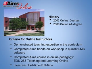 Criteria for Online Instructors
• Demonstrated teaching expertise in the curriculum
• Completed Aims hands-on workshop in current LMS
software
• Completed Aims course in online pedagogy:
EDU 263 Teaching and Learning Online
• Incentives: Part-time -Full-Time
History
• 2002 Online Courses
• 2008 Online AA degree
 