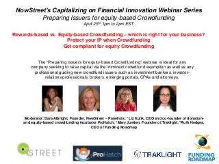 NowStreet’s Capitalizing on Financial Innovation Webinar Series
Preparing Issuers for equity-based Crowdfunding
April 25th 1pm to 2pm EST
Rewards-based vs. Equity-based Crowdfunding – which is right for your business?
Protect your IP when Crowdfunding
Get compliant for equity Crowdfunding
The “Preparing Issuers for equity-based Crowdfunding” webinar is ideal for any
company seeking to raise capital via the imminent crowdfund exemption as well as any
professional guiding new crowdfund issuers such as investment bankers, investor-
relations professionals, brokers, emerging portals, CPAs and attorneys.
Moderator: Dara Albright, Founder, NowStreet – Panelists: * Liz Kulik, CEO and co-founder of donation-
and equity-based crowdfunding incubator ProHatch; *Mary Juetten, Founder of Traklight; *Ruth Hedges,
CEO of Funding Roadmap
 