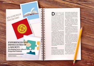 Experiences and Difficulties of a Society
29
Fall 2016
By Damira Orusbaeva
(English Teacher, School 63, Bishkek, Kyrgyzstan)
EXPERIENCES AND
DIFFICULTIES OF
A SOCIETY
Developing Socio-cultural Skills of
Kyrgyzstan Students
SPECIAL REPORT
Socio-culturalSkillsof
KyrgyzstanStudents
©
Designed
by
Kstudio
-
Freepik.com
28 SangSaeng
D
uring the last five years,
Kyrgyzstan has been imple-
menting a Multilingual
Education Programme at the
country’s schools. For the past two years,
universities that train teachers (Osh State
University and Arabaeva State University)
also joined the programme. Teachers
from 56 schools and professors have
been trained in the Integrated Teaching
of Subject and Language, and Commu-
nicative Methods of Teaching a Second
Language programme. During the imple-
mentation period of this programme, it
became evident that we were not prepared
to handle and develop vast parts of a multi-
lingual person, which we believe is the
socio-cultural skill. Also, this turned out
to be the rationale not only for students,
but for teachers as well.
What does the term socio-cultural
competences mean and what are the tools
for developing them? At the beginning of
my experience as a trainer, my colleagues
and I aimed to foster the cognitive skills
of the participants that attended the
workshops. Also, developing socio-cul-
tural skills is viewed as introducing the
culture of other ethnic groups and de-
veloping communicative skills, like the
ability to work in a team, listening to each
other and forming constructive dialogues.
Thus, a year of training teachers resulted
in lessons covering subjects, language and
extra-curricular activities regarding mul-
ticultural diversity.
Nation’s Reality
During the workshops, we were faced with
the problem that the teachers themselves
were exposed to nationalism, tribalism,
stereotypes and biases. In order to devel-
op social skills, which are passed along to
their students, the teachers needed to be
tolerant, be able to resolve conflicts, and be
aware and able to accept different points of
views. These sorts of abilities are a higher
form of diversity. It is not just about cele-
brating multicultural arts and crafts fairs.
We must strive for a deeper understanding
of what diversity means.
Then, what are the objectives of build-
ing diversity competencies? Studying
these questions, it has become clear that
they need to be considered on a wider
perspective; it is not just about the aware-
ness of traditions of other nations; it is
also about developing socio-emotional
and behavioural skills.
As a result, the Multilingual Education
Programme aims to solve the important
task of working out the strategy and de-
veloping the socio-cultural competencies
of teachers, as they are positioned in the
frontline of educating citizens, preventing
violence and of creating a culture of peace
in the community.
Currently, we need to be more in-
formed about human rights, anti-national-
ism, gender issues, tolerance, environment
protection, media literacy and education
for peace. The theory and practice of this
education should be at the “societal, in-
ternational and increasingly global level.”
This should be formed in the concept of
“I am the citizen of my community, of my
country, of the world.”
One of the other important prob-
lems that should be studied and taught
is the radicalization of our communi-
ty. When there is a lack of national
policy surrounding the role of reli-
gion in the context of community
and civil rights, then the area of re-
ligion plays a powerful role when
it comes to public education.
Despite the declaration that
our country is secular and ed-
ucation is separate from reli-
Experiences and Difficulties of a Society
 