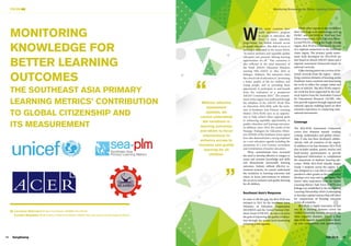 14 SangSaeng
FOCUS
15
Fall 2016
Monitoring Knowledge for Better Learning Outcomes
W
hile many countries have
made impressive progress
in access to education, the
focus of many education
programmes has shifted towards access
to quality education. This shift in focus to
learning is embodied in the recent SDG4,
“to ensure inclusive and equitable quality
education and promote lifelong learning
opportunities for all.” This consensus is
also reflected in the joint statement of
the Ninth ASEAN Education Ministers
meeting (9th ASED) in May 2016 in
Selangor, Malaysia. The statement notes
the critical role of education in “promoting
a better quality of life for children and
young people, and in providing them
opportunity to participate in and benefit
from the realization of a prosperous
ASEAN Community 2025.” The commit-
ment of this region was reaffirmed through
the adoption of the ASEAN Work Plan
on Education 2016-2020, with the inclu-
sion of Southeast Asia Primary Learning
Metrics (SEA-PLM) seen as an opportu-
nity to help achieve these regional goals
in enhancing equitable opportunities to
quality education and learning outcomes.
In addition, since 2014, the results of the
Strategic Dialogues for Education Minis-
ters (SDEM) of the Southeast Asian region
have also demonstrated a strong emphasis
on a new education agenda including the
promotion of a 21st Century curriculum
and revitalisation of teacher education.
These commitments have increased
the need to develop effective st rategies to
assess and monitor knowledge and skills
and demonstrate measurable learning
outcomes. Indeed, without effective as-
sessment systems, we cannot understand
the variations in learning outcomes and
where to focus interventions to enhance
the access to inclusive and quality learning
for all children.
Southeast Asia’s Response
In order to fill this gap, the SEA-PLM was
initiated in 2012 by the Southeast Asian
Ministers of Education Organisation
(SEAMEO) and the United Nations Chil-
dren’s Fund (UNICEF). Its aim is to serve
the goal of improving the quality of educa-
tion through the system level monitoring
of learner achievements.
While other regions in the world have
their own large-scale assessments such as
PASEC and SACMEQ in West and East
Africa respectively, LLECE in Latin Amer-
ica and PILNA covering the Pacific Islands
region, SEA-PLM is a response to the lack
of a regional assessment in the Southeast
Asian region. The primary grade assess-
ment tools developed for SEA-PLM are
also based on shared ASEAN values and a
regional assessment framework based on
national curricula.  
A key starting point was a review of na-
tional curricula from the region – identi-
fying common domains of learning across
Southeast Asian countries and structuring
the tools to reflect the unique values and
spirit of ASEAN. The SEA-PLM’s import-
ant work has been supported by the tech-
nical experts from the Australian Council
for Educational Research (ACER), who
also provide support through regional and
national capacity building based on their
extensive experience in conducting inter-
national assessments.
Coverage
The SEA-PLM Assessment Framework
covers four domains namely: reading,
writing, mathematics and global citizen-
ship. It also has been developed collabo-
ratively with all countries of the region.
In addition to its four domains, SEA-PLM
also includes student, parent, teacher and
head-teacher questionnaires to provide
background information to complement
the assessment of students’ learning out-
comes. While SEA-PLM initially targets
Grade 5 students across the region, it is
also designed in a way that it could be ex-
panded to other grades as the programme
develops over time and in the region. The
metric takes inspiration from the Global
Learning Metrics Task Force (LMTF) and
linkages are established to the Monitoring
Learning Partnership which is attempting
to develop a global metrics that will allow
for comparisons of learning outcomes
across all countries.
SEA-PLM is highly innovative in that
one of its learning domains covers the
Global Citizenship domain, alongside the
three cognitive domains. This is a clear
sign of the region’s desire to further devel-
op core competencies and qualifications
Without effective
assessment
systems, we
cannot understand
the variations in
learning outcomes
and where to focus
interventions to
enhance access to
inclusive and quality
learning for all
children.
MONITORING
KNOWLEDGE FOR
BETTER LEARNING
OUTCOMES
THE SOUTHEAST ASIA PRIMARY
LEARNING METRICS’ CONTRIBUTION
TO GLOBAL CITIZENSHIP AND
ITS MEASUREMENT
By Lauranne Beernaert (Project Coordinator, SEAMEO Secretariat)
Camilla Woeldike (Multi-Country Project Coordinator, UNICEF East Asia and the Pacific Regional Office)
 
