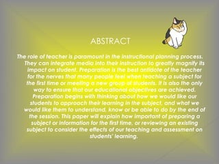 ABSTRACT
The role of teacher is paramount in the instructional planning process.
They can integrate media into their instruction to greatly magnify its
impact on student. Preparation is the best antidote of the teacher
for the nerves that many people feel when teaching a subject for
the first time or meeting a new group of students. It is also the only
way to ensure that our educational objectives are achieved.
Preparation begins with thinking about how we would like our
students to approach their learning in the subject, and what we
would like them to understand, know or be able to do by the end of
the session. This paper will explain how important of preparing a
subject or information for the first time, or reviewing an existing
subject to consider the effects of our teaching and assessment on
students' learning.
 