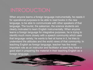 INTRODUCTION
When anyone learns a foreign language instrumentally, he needs it
for operational purposes-to be able to read books in the new
language, to be able to communicate with other speakers of that
language. The tourist, the salesman, the science students are
clearly motivated to learn English instrumentally. When anyone
learns a foreign language for integrative purposes, he is trying to
identify much more closely with a speech community which uses
that language variety; he wants to feel at home in it, he tries to
understand the attitudes and the world views of that community. In
teaching English as foreign language, teacher has the most
important role as an instructor and facilitator at least they have a
good start in preparing the material in their teaching English as a
foreign language.
 