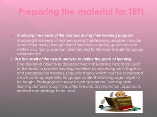Preparing the material for TEFL
1. Analyzing the needs of the learners during their learning program
Analyzing the needs of learners during their learning program may be
done either orally (through direct interview or giving questions) or in
written way (using questionnaire) related to the learner early language
competence
2. Use the result of the needs analysis to define the goals of learning
sThe designed objectives are (specified into learning indicators) used
as the basic to provide learning materials by accessing both linguistic
and pedagogical theories. Linguistic theory which must be considered
is such as: language skills, language content and language target to
be taught. Pedagogical theory is such as learners’ learning style,
learning domains (cognitive, affective and psychomotor), approach,
method and strategy to be used
 