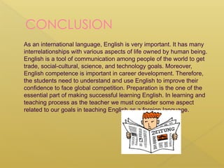 CONCLUSION
As an international language, English is very important. It has many
interrelationships with various aspects of life owned by human being.
English is a tool of communication among people of the world to get
trade, social-cultural, science, and technology goals. Moreover,
English competence is important in career development. Therefore,
the students need to understand and use English to improve their
confidence to face global competition. Preparation is the one of the
essential part of making successful learning English. In learning and
teaching process as the teacher we must consider some aspect
related to our goals in teaching English as a foreign language.
 