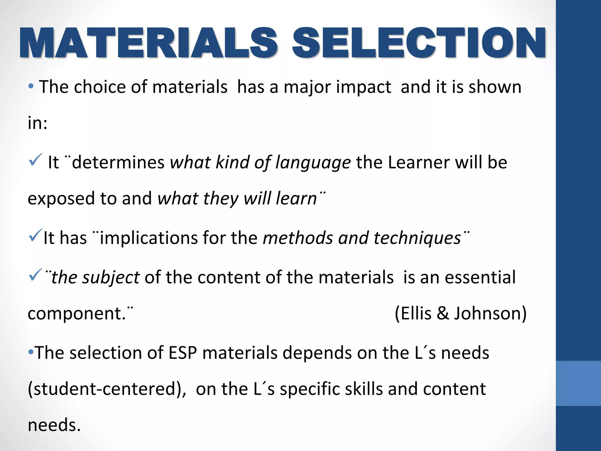• The choice of materials has a major impact and it is shown
in:
 It ¨determines what kind of language the Learner will be
exposed to and what they will learn¨
It has ¨implications for the methods and techniques¨
¨the subject of the content of the materials is an essential
component.¨ (Ellis & Johnson)
•The selection of ESP materials depends on the L´s needs
(student-centered), on the L´s specific skills and content
needs.
MATERIALS SELECTION
 