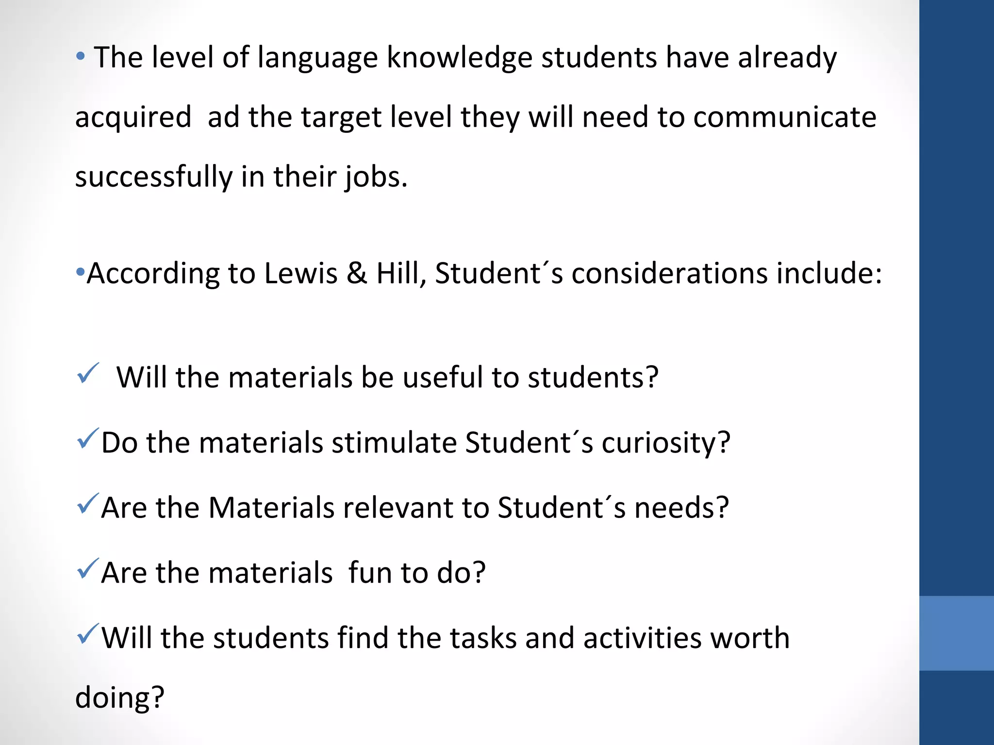 • The level of language knowledge students have already
acquired ad the target level they will need to communicate
successfully in their jobs.
•According to Lewis & Hill, Student´s considerations include:
 Will the materials be useful to students?
Do the materials stimulate Student´s curiosity?
Are the Materials relevant to Student´s needs?
Are the materials fun to do?
Will the students find the tasks and activities worth
doing?
 