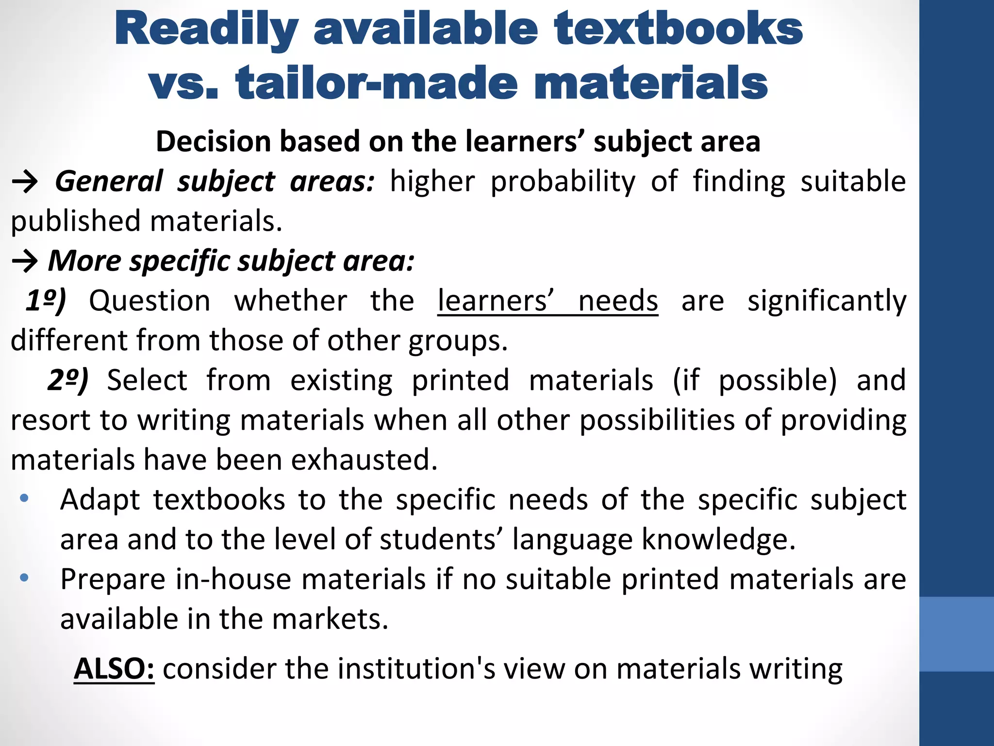 Readily available textbooks
vs. tailor-made materials
Decision based on the learners’ subject area
→ General subject areas: higher probability of finding suitable
published materials.
→ More specific subject area:
1º) Question whether the learners’ needs are significantly
different from those of other groups.
2º) Select from existing printed materials (if possible) and
resort to writing materials when all other possibilities of providing
materials have been exhausted.
• Adapt textbooks to the specific needs of the specific subject
area and to the level of students’ language knowledge.
• Prepare in-house materials if no suitable printed materials are
available in the markets.
ALSO: consider the institution's view on materials writing
 