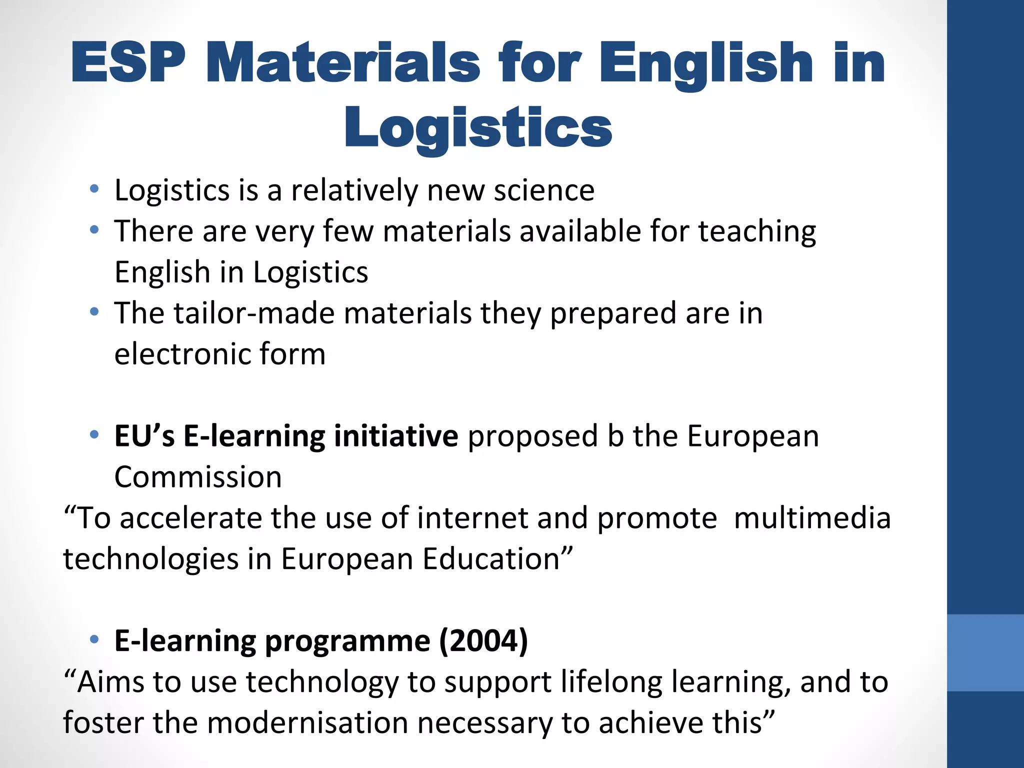 ESP Materials for English in
Logistics
• Logistics is a relatively new science
• There are very few materials available for teaching
English in Logistics
• The tailor-made materials they prepared are in
electronic form
• EU’s E-learning initiative proposed b the European
Commission
“To accelerate the use of internet and promote multimedia
technologies in European Education”
• E-learning programme (2004)
“Aims to use technology to support lifelong learning, and to
foster the modernisation necessary to achieve this”
 