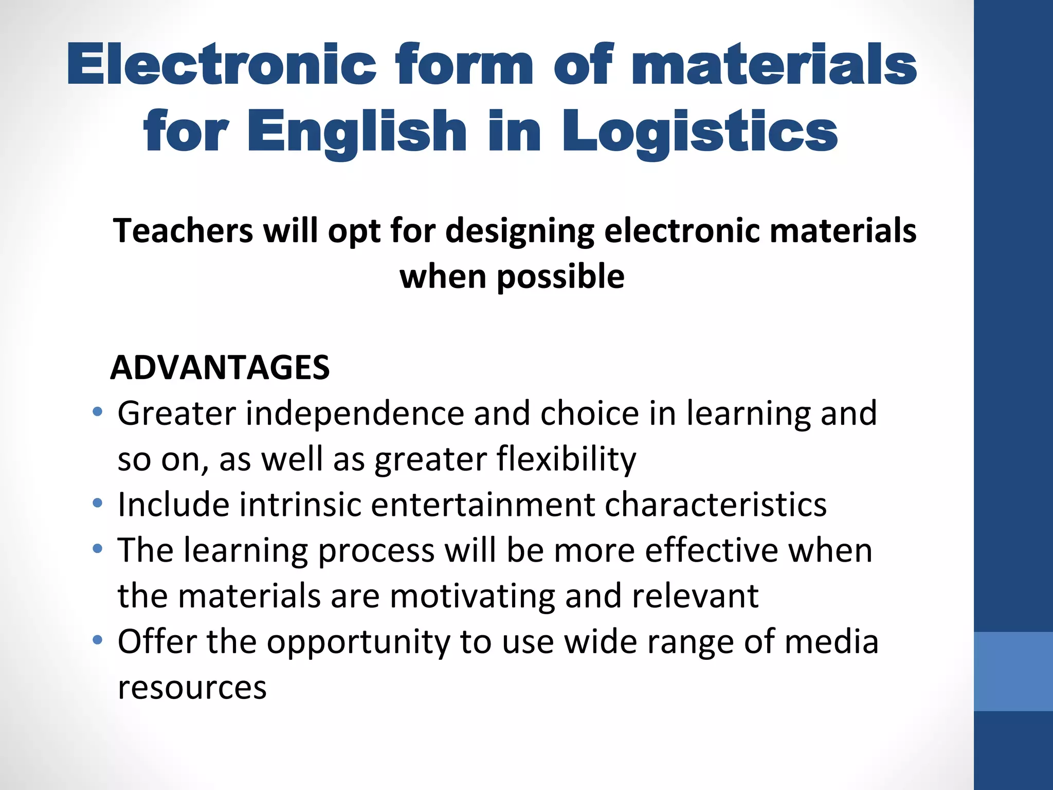 Electronic form of materials
for English in Logistics
Teachers will opt for designing electronic materials
when possible
ADVANTAGES
• Greater independence and choice in learning and
so on, as well as greater flexibility
• Include intrinsic entertainment characteristics
• The learning process will be more effective when
the materials are motivating and relevant
• Offer the opportunity to use wide range of media
resources
 